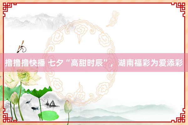 撸撸撸快播 七夕“高甜时辰”，湖南福彩为爱添彩