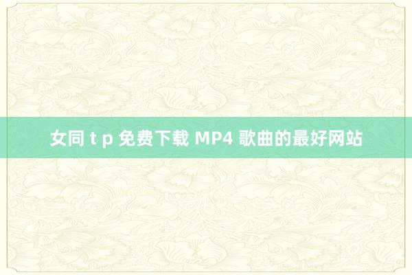 女同 t p 免费下载 MP4 歌曲的最好网站