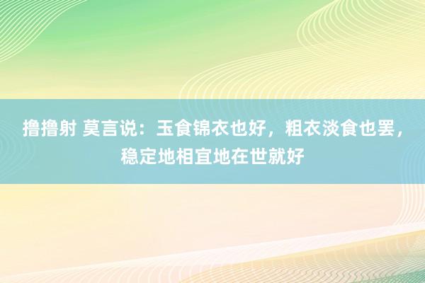 撸撸射 莫言说：玉食锦衣也好，粗衣淡食也罢，稳定地相宜地在世就好