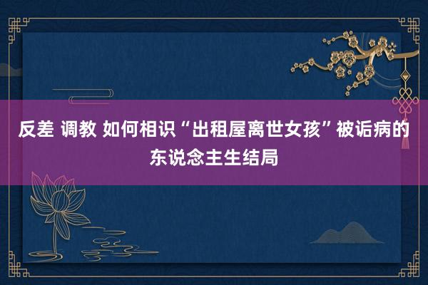 反差 调教 如何相识“出租屋离世女孩”被诟病的东说念主生结局