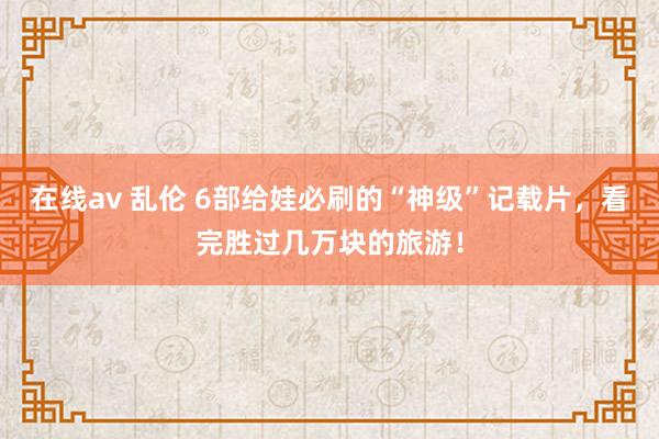 在线av 乱伦 6部给娃必刷的“神级”记载片，看完胜过几万块的旅游！