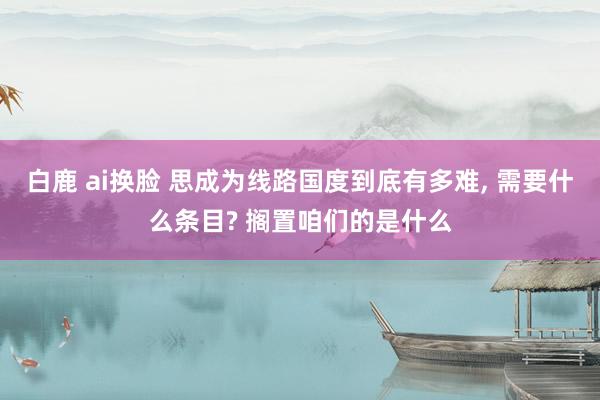 白鹿 ai换脸 思成为线路国度到底有多难， 需要什么条目? 搁置咱们的是什么