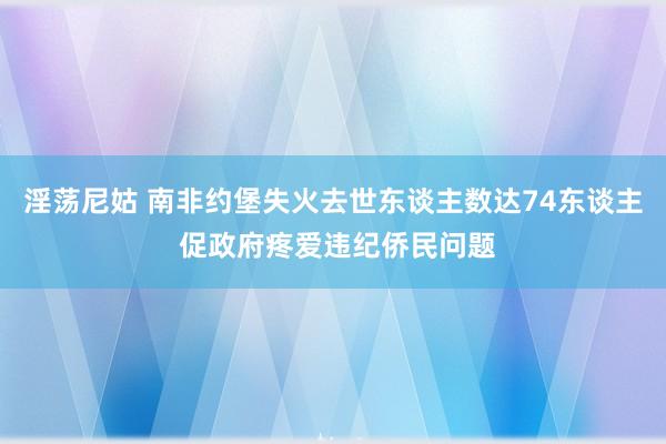 淫荡尼姑 南非约堡失火去世东谈主数达74东谈主 促政府疼爱违纪侨民问题