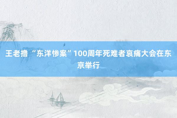 王老撸 “东洋惨案”100周年死难者哀痛大会在东京举行