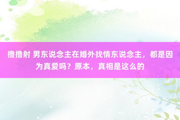 撸撸射 男东说念主在婚外找情东说念主，都是因为真爱吗？原本，真相是这么的