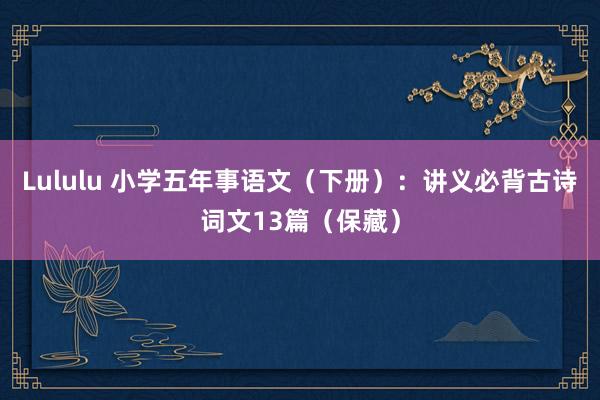 Lululu 小学五年事语文（下册）：讲义必背古诗词文13篇（保藏）