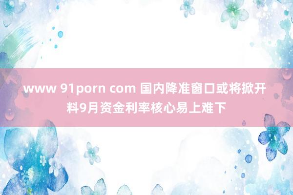 www 91porn com 国内降准窗口或将掀开 料9月资金利率核心易上难下