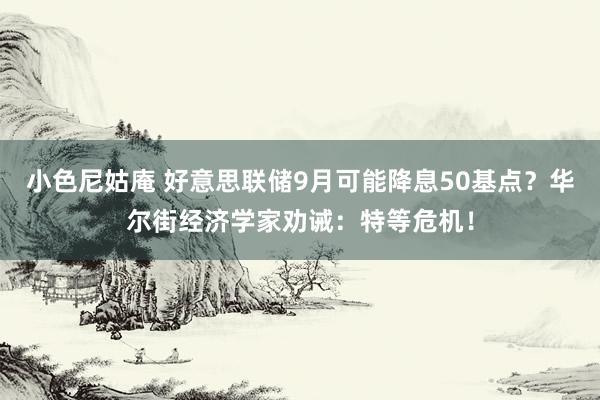 小色尼姑庵 好意思联储9月可能降息50基点？华尔街经济学家劝诫：特等危机！