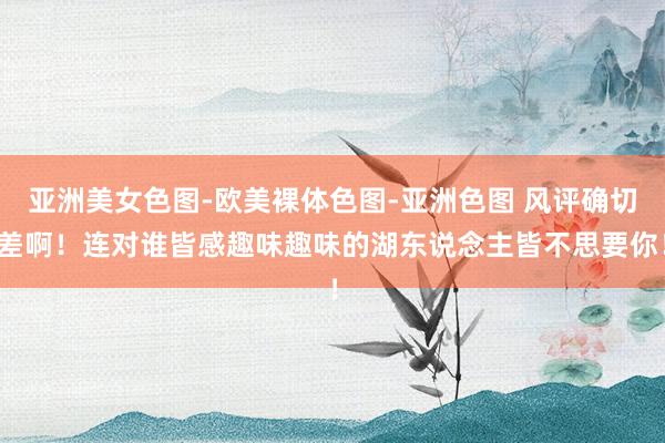 亚洲美女色图-欧美裸体色图-亚洲色图 风评确切差啊！连对谁皆感趣味趣味的湖东说念主皆不思要你！