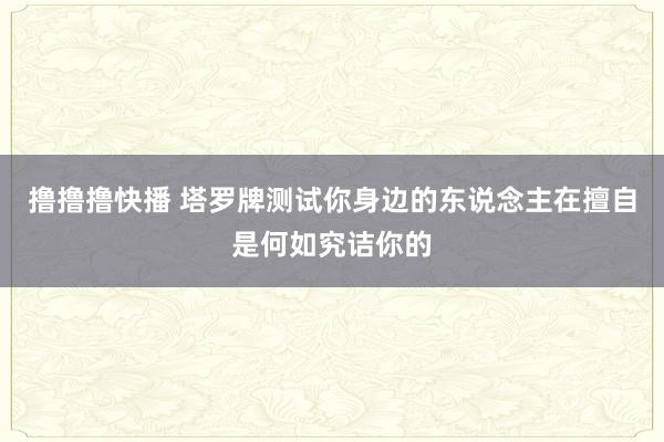 撸撸撸快播 塔罗牌测试你身边的东说念主在擅自是何如究诘你的