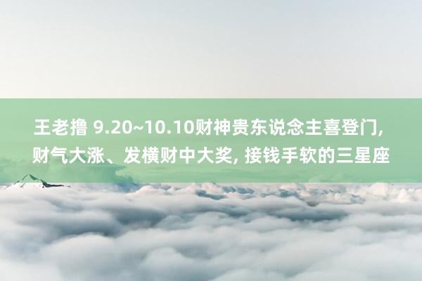 王老撸 9.20~10.10财神贵东说念主喜登门， 财气大涨、发横财中大奖， 接钱手软的三星座