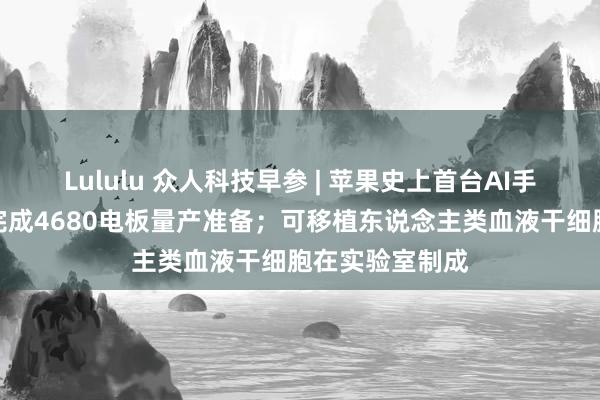 Lululu 众人科技早参 | 苹果史上首台AI手机出身；松下完成4680电板量产准备；可移植东说念主类血液干细胞在实验室制成