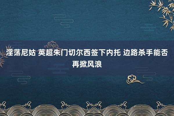 淫荡尼姑 英超朱门切尔西签下内托 边路杀手能否再掀风浪