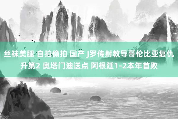 丝袜美腿 自拍偷拍 国产 J罗传射教导哥伦比亚复仇升第2 奥塔门迪送点 阿根廷1-2本年首败