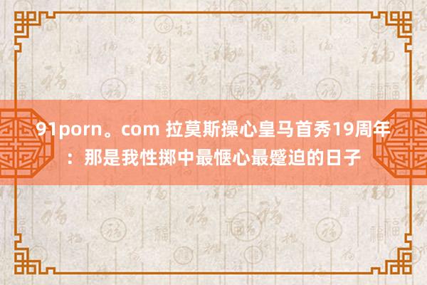 91porn。com 拉莫斯操心皇马首秀19周年：那是我性掷中最惬心最蹙迫的日子