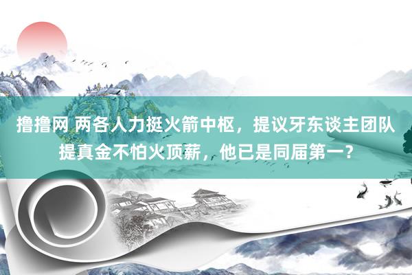 撸撸网 两各人力挺火箭中枢，提议牙东谈主团队提真金不怕火顶薪，他已是同届第一？