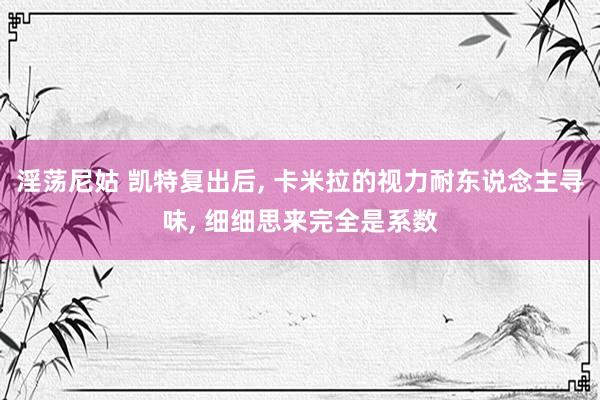 淫荡尼姑 凯特复出后， 卡米拉的视力耐东说念主寻味， 细细思来完全是系数