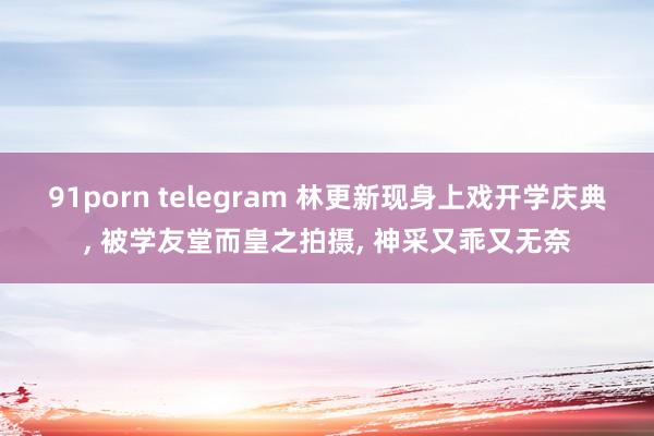 91porn telegram 林更新现身上戏开学庆典， 被学友堂而皇之拍摄， 神采又乖又无奈