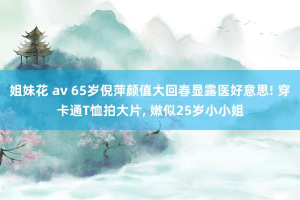 姐妹花 av 65岁倪萍颜值大回春显露医好意思! 穿卡通T恤拍大片， 嫩似25岁小小姐