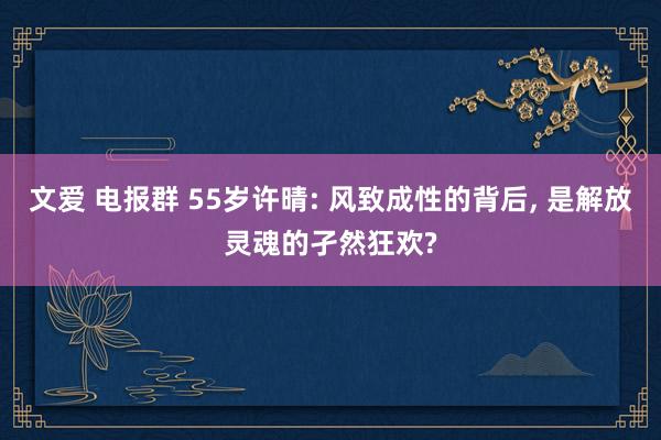 文爱 电报群 55岁许晴: 风致成性的背后， 是解放灵魂的孑然狂欢?