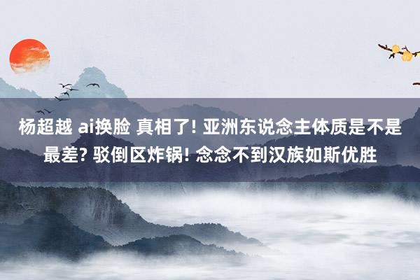 杨超越 ai换脸 真相了! 亚洲东说念主体质是不是最差? 驳倒区炸锅! 念念不到汉族如斯优胜