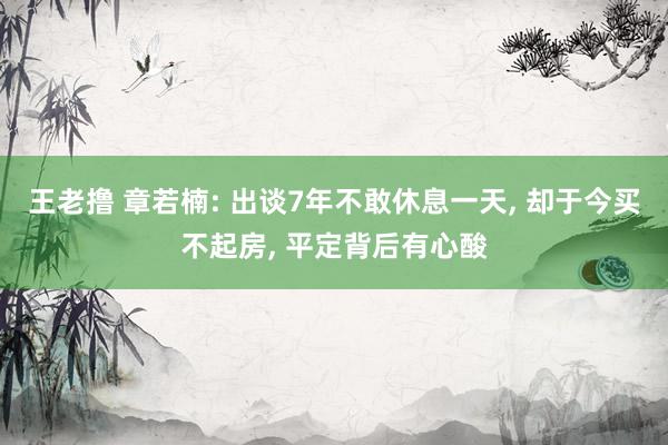 王老撸 章若楠: 出谈7年不敢休息一天， 却于今买不起房， 平定背后有心酸