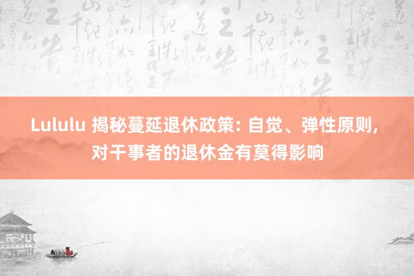 Lululu 揭秘蔓延退休政策: 自觉、弹性原则， 对干事者的退休金有莫得影响