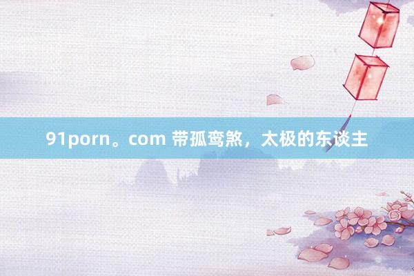 91porn。com 带孤鸾煞，太极的东谈主