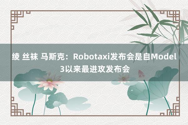 绫 丝袜 马斯克：Robotaxi发布会是自Model 3以来最进攻发布会