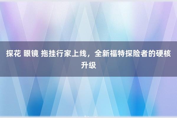 探花 眼镜 拖挂行家上线，全新福特探险者的硬核升级