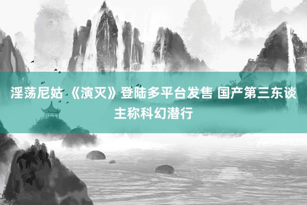 淫荡尼姑 《演灭》登陆多平台发售 国产第三东谈主称科幻潜行