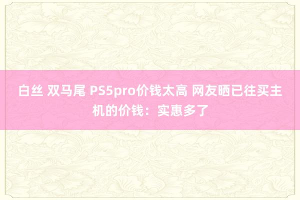 白丝 双马尾 PS5pro价钱太高 网友晒已往买主机的价钱：实惠多了