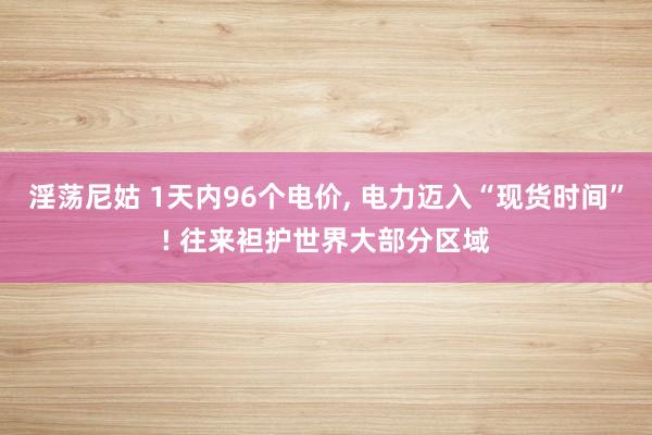 淫荡尼姑 1天内96个电价， 电力迈入“现货时间”! 往来袒护世界大部分区域