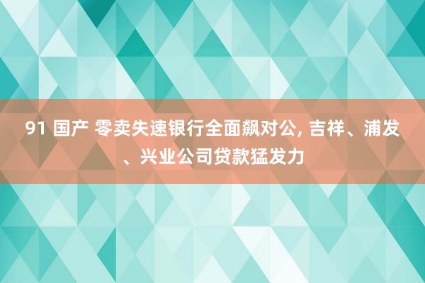 91 国产 零卖失速银行全面飙对公， 吉祥、浦发、兴业公司贷款猛发力