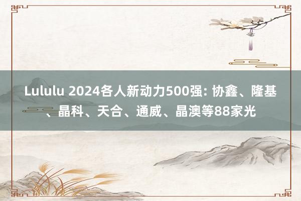 Lululu 2024各人新动力500强: 协鑫、隆基、晶科、天合、通威、晶澳等88家光