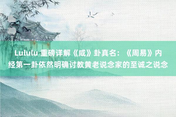 Lululu 重磅详解《咸》卦真名：《周易》内经第一卦依然明确讨教黄老说念家的至诚之说念