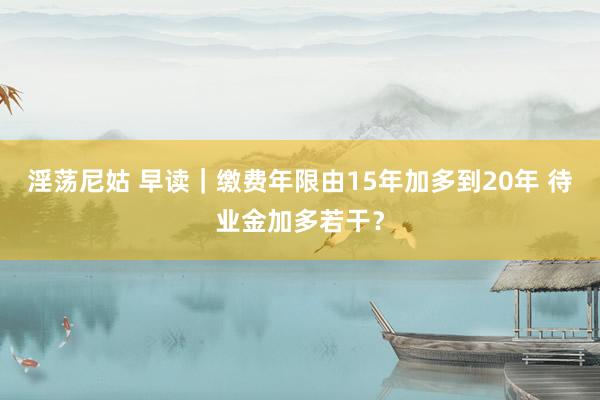 淫荡尼姑 早读｜缴费年限由15年加多到20年 待业金加多若干？