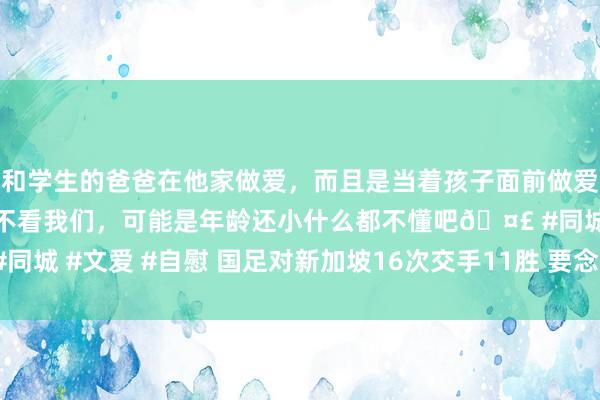 和学生的爸爸在他家做爱，而且是当着孩子面前做爱，太刺激了，孩子完全不看我们，可能是年龄还小什么都不懂吧🤣 #同城 #文爱 #自慰 国足对新加坡16次交手11胜 要念念出线必须全取3分