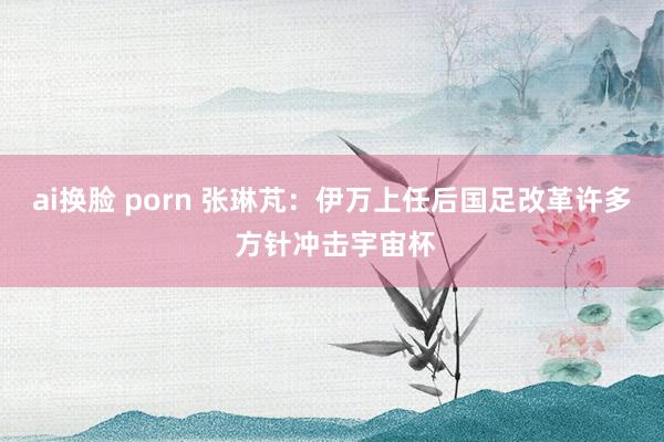 ai换脸 porn 张琳芃：伊万上任后国足改革许多 方针冲击宇宙杯