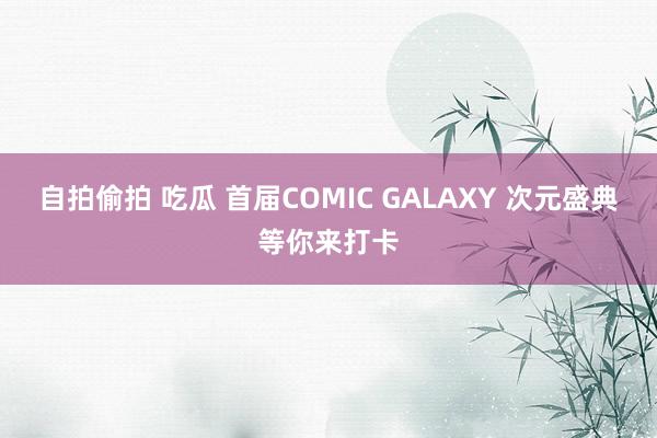 自拍偷拍 吃瓜 首届COMIC GALAXY 次元盛典等你来打卡