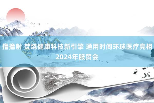 撸撸射 焚烧健康科技新引擎 通用时间环球医疗亮相2024年服贸会