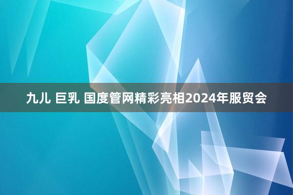 九儿 巨乳 国度管网精彩亮相2024年服贸会