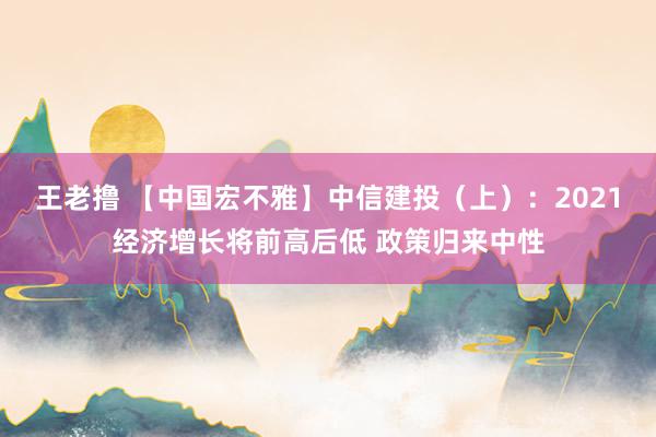 王老撸 【中国宏不雅】中信建投（上）：2021经济增长将前高后低 政策归来中性