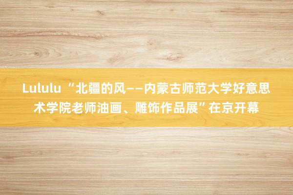 Lululu “北疆的风——内蒙古师范大学好意思术学院老师油画、雕饰作品展”在京开幕