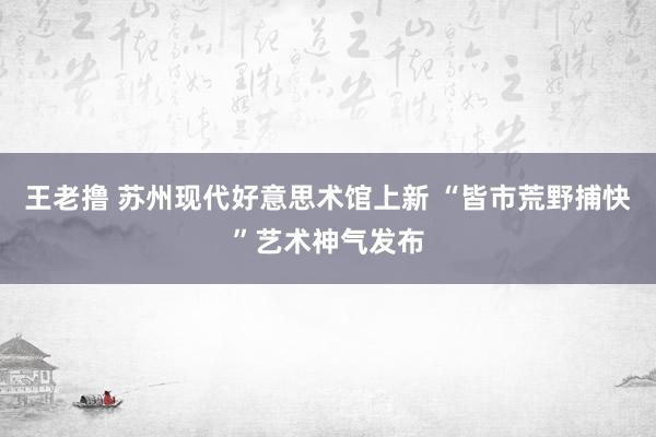 王老撸 苏州现代好意思术馆上新 “皆市荒野捕快”艺术神气发布