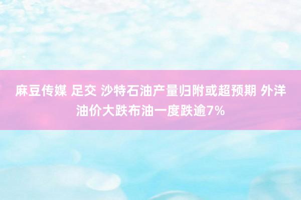 麻豆传媒 足交 沙特石油产量归附或超预期 外洋油价大跌布油一度跌逾7%