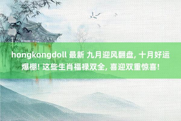 hongkongdoll 最新 九月迎风翻盘， 十月好运爆棚! 这些生肖福禄双全， 喜迎双重惊喜!