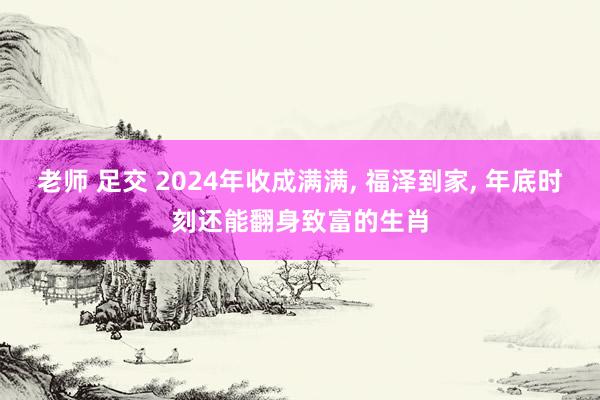 老师 足交 2024年收成满满， 福泽到家， 年底时刻还能翻身致富的生肖