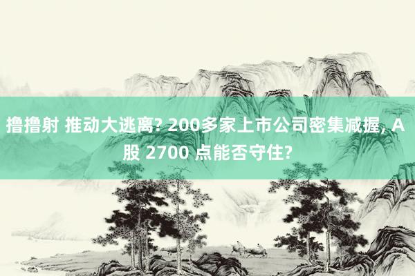 撸撸射 推动大逃离? 200多家上市公司密集减握， A 股 2700 点能否守住?