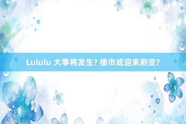 Lululu 大事将发生? 楼市或迎来剧变?